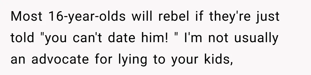 Most 16-year-olds will rebel if they're just told "you can't date him! " I'm not usually an advocate for lying to your kids,