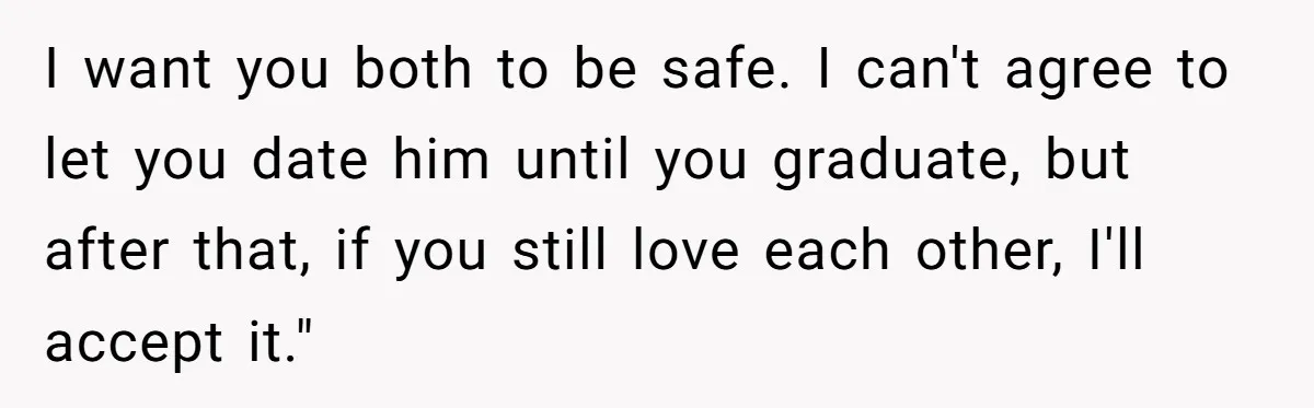 I want you both to be safe. I can't agree to let you date him until you graduate, but after that, if you still love each other, I'll accept it."