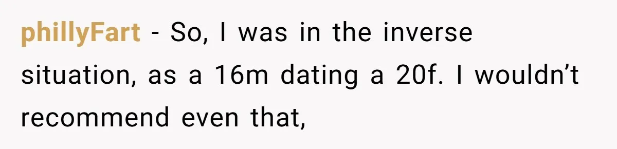 phillyFart − So, I was in the inverse situation, as a 16m dating a 20f. I wouldn’t recommend even that,