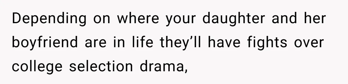 Depending on where your daughter and her boyfriend are in life they’ll have fights over college selection drama,