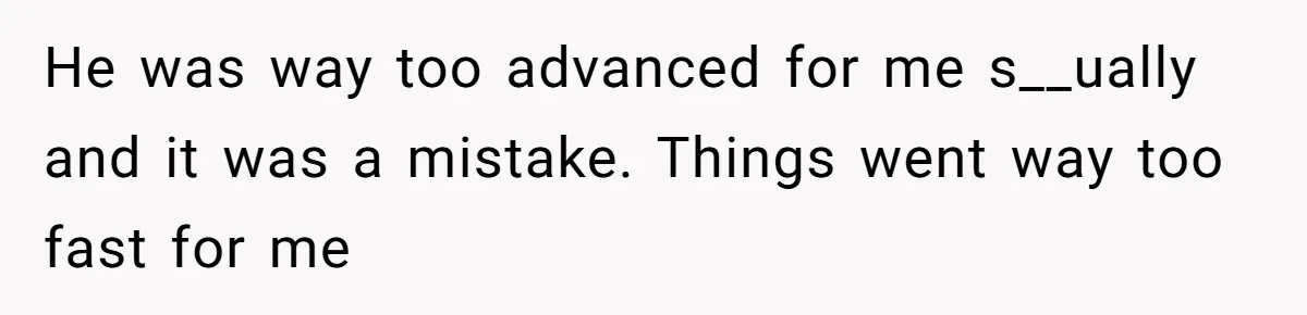 He was way too advanced for me s__ually and it was a mistake. Things went way too fast for me