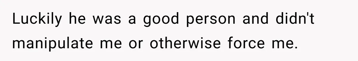 Luckily he was a good person and didn't manipulate me or otherwise force me.