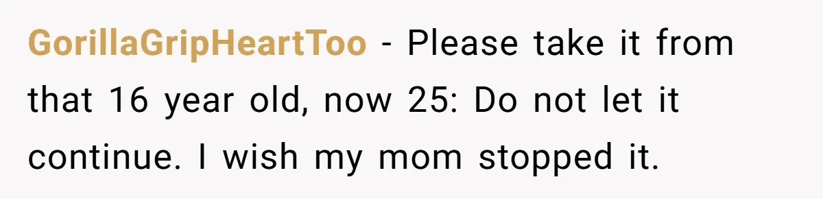 GorillaGripHeartToo − Please take it from that 16 year old, now 25: Do not let it continue. I wish my mom stopped it.