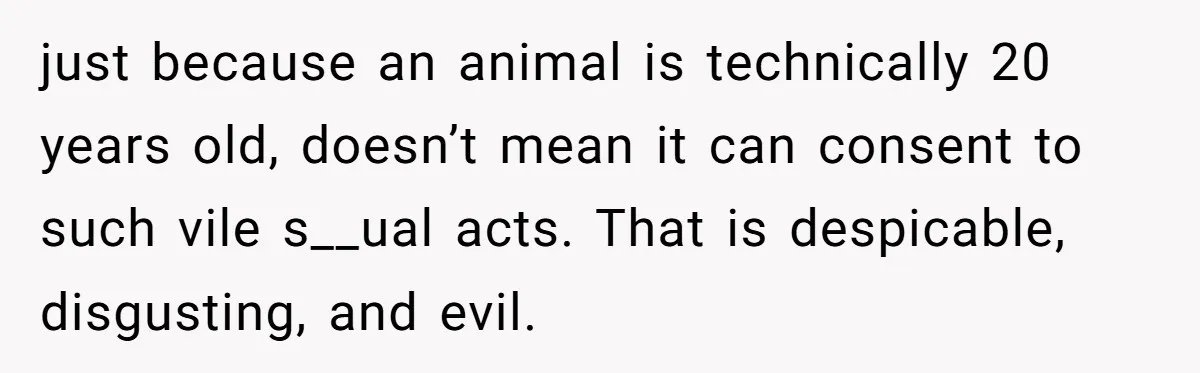 just because an animal is technically 20 years old, doesn’t mean it can consent to such vile s__ual acts. That is despicable, disgusting, and evil.