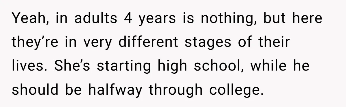 Yeah, in adults 4 years is nothing, but here they’re in very different stages of their lives. She’s starting high school, while he should be halfway through college.