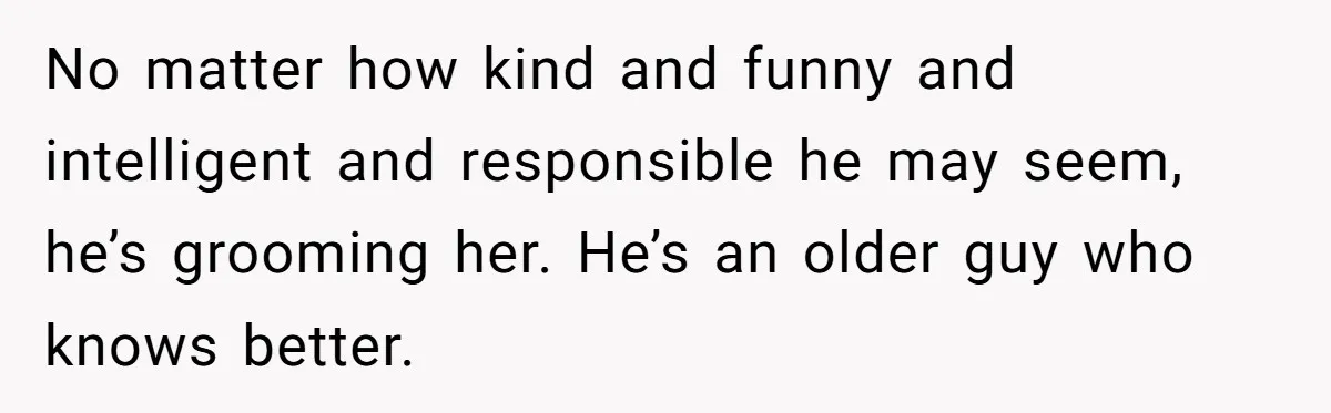 No matter how kind and funny and intelligent and responsible he may seem, he’s grooming her. He’s an older guy who knows better.