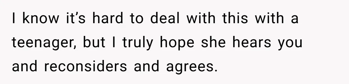 I know it’s hard to deal with this with a teenager, but I truly hope she hears you and reconsiders and agrees.