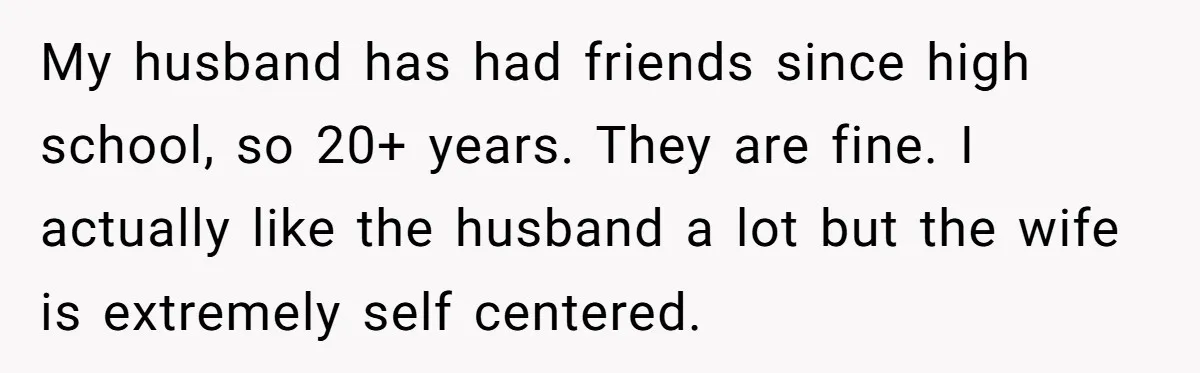 My husband has had friends since high school, so 20+ years. They are fine. I actually like the husband a lot but the wife is extremely self centered.