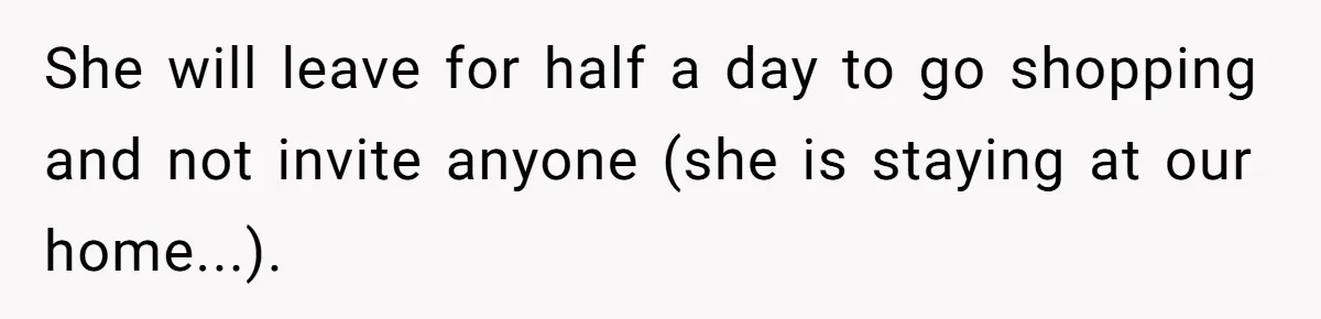 She will leave for half a day to go shopping and not invite anyone (she is staying at our home...).