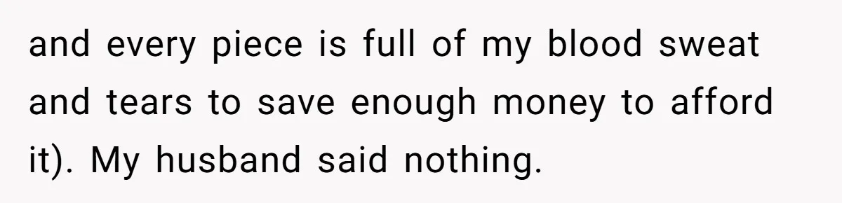 and every piece is full of my blood sweat and tears to save enough money to afford it). My husband said nothing.