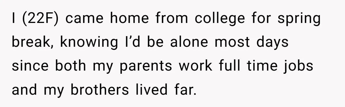 I (22F) came home from college for spring break, knowing I’d be alone most days since both my parents work full time jobs and my brothers lived far.