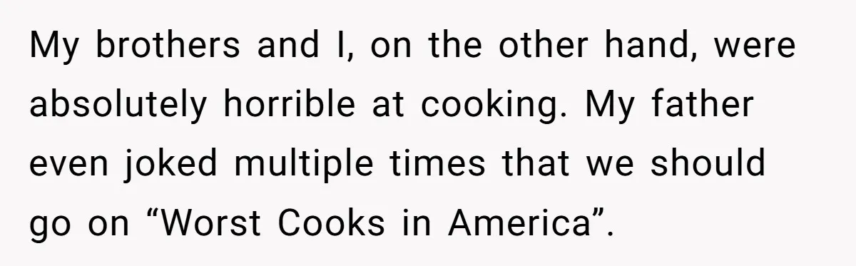 My brothers and I, on the other hand, were absolutely horrible at cooking. My father even joked multiple times that we should go on “Worst Cooks in America”.