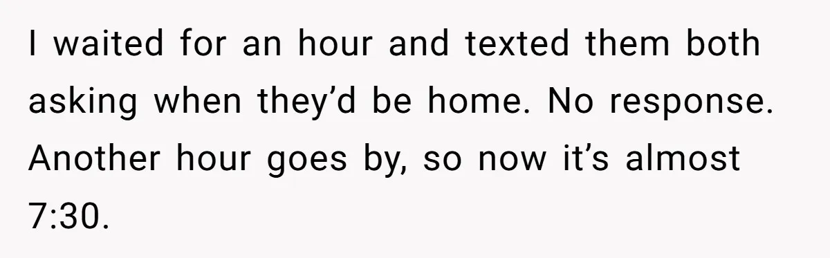 I waited for an hour and texted them both asking when they’d be home. No response. Another hour goes by, so now it’s almost 7:30.