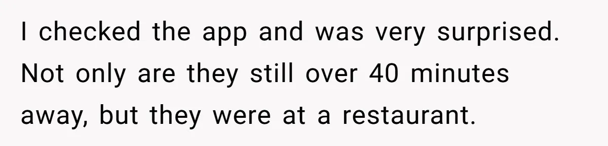 I checked the app and was very surprised. Not only are they still over 40 minutes away, but they were at a restaurant.