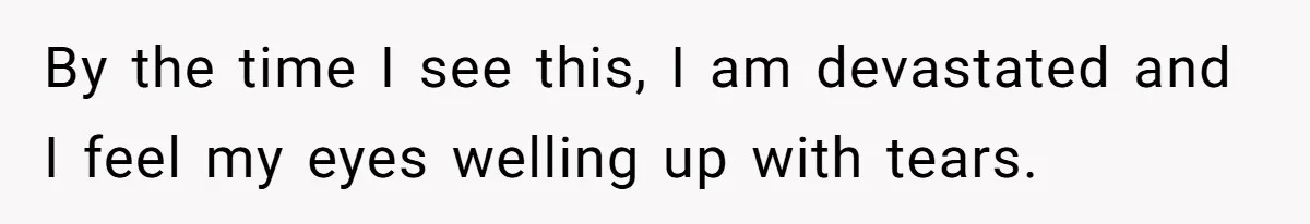 By the time I see this, I am devastated and I feel my eyes welling up with tears.