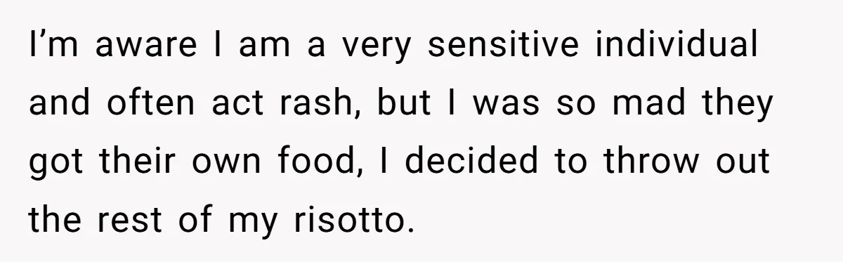 I’m aware I am a very sensitive individual and often act rash, but I was so mad they got their own food, I decided to throw out the rest of...