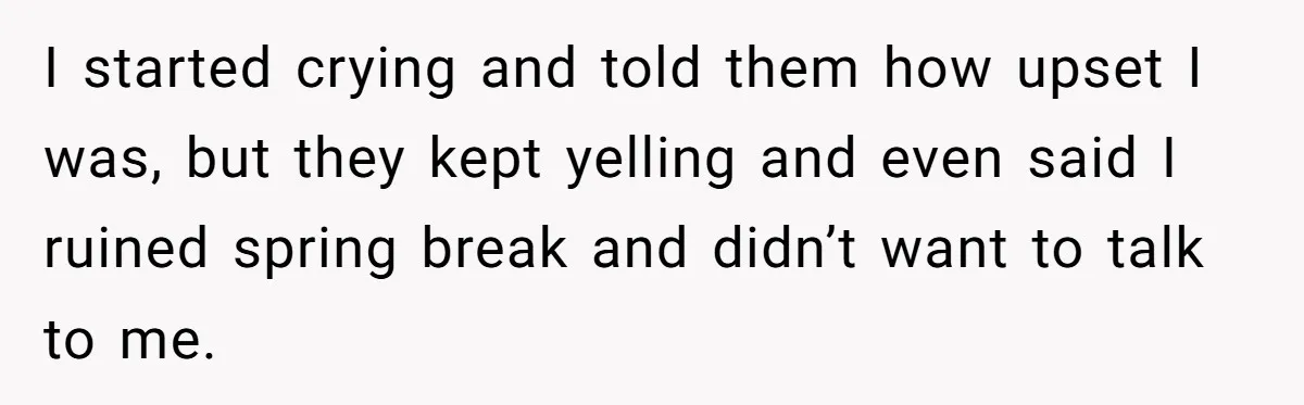 I started crying and told them how upset I was, but they kept yelling and even said I ruined spring break and didn’t want to talk to me.