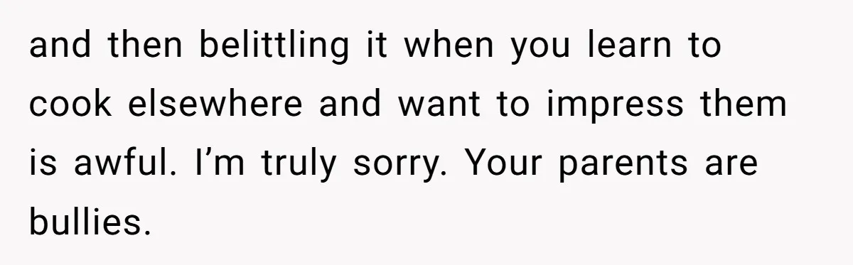 and then belittling it when you learn to cook elsewhere and want to impress them is awful. I’m truly sorry. Your parents are bullies.