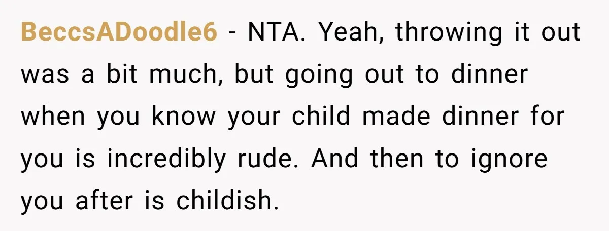 BeccsADoodle6 − NTA. Yeah, throwing it out was a bit much, but going out to dinner when you know your child made dinner for you is incredibly rude. And then...