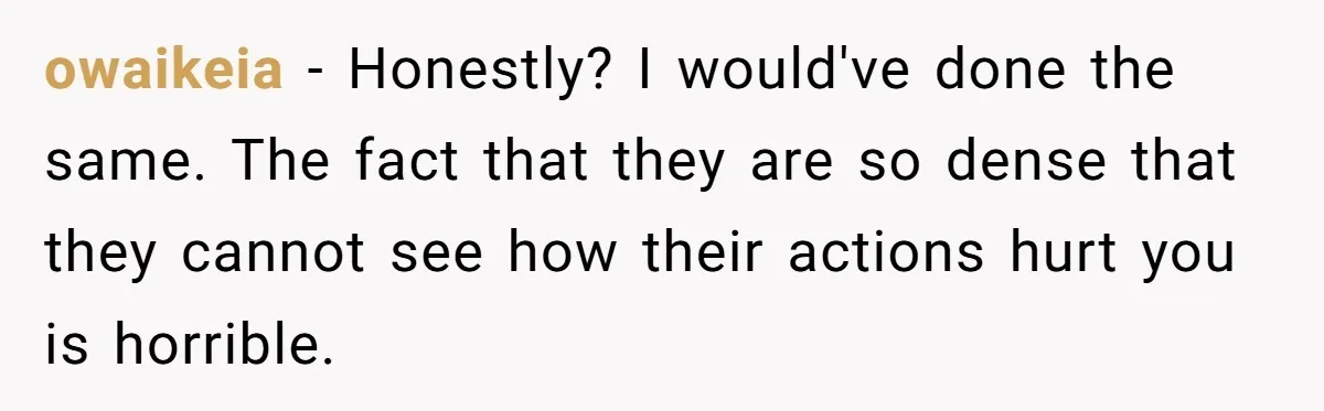 owaikeia − Honestly? I would've done the same. The fact that they are so dense that they cannot see how their actions hurt you is horrible.