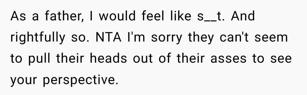 As a father, I would feel like s__t. And rightfully so. NTA I'm sorry they can't seem to pull their heads out of their asses to see your perspective.