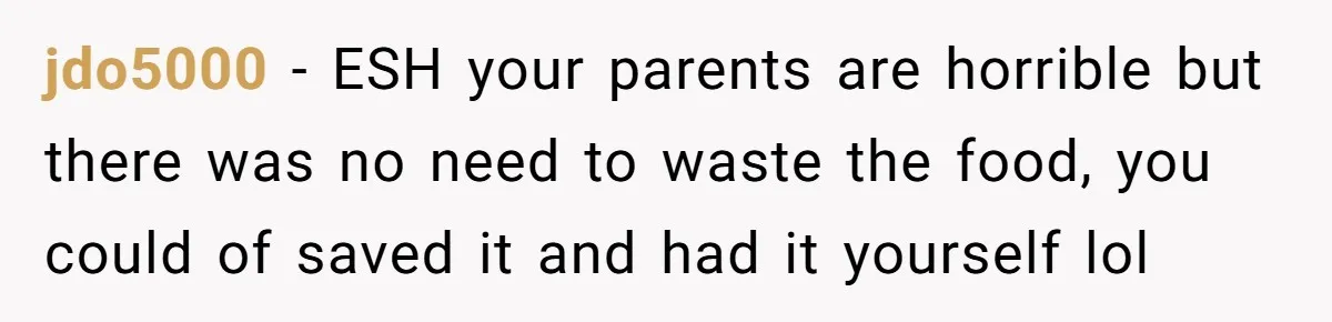 jdo5000 − ESH your parents are horrible but there was no need to waste the food, you could of saved it and had it yourself lol