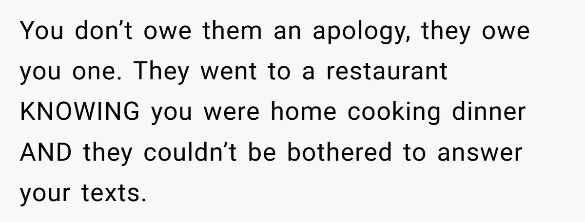 You don’t owe them an apology, they owe you one. They went to a restaurant KNOWING you were home cooking dinner AND they couldn’t be bothered to answer your texts.