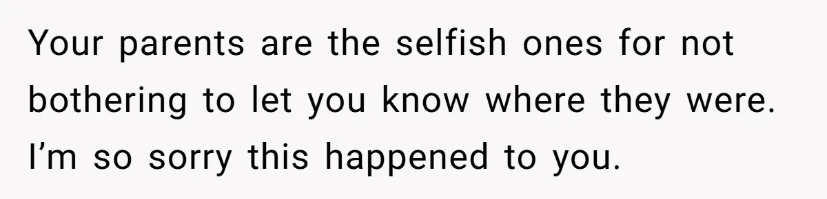 Your parents are the selfish ones for not bothering to let you know where they were. I’m so sorry this happened to you.