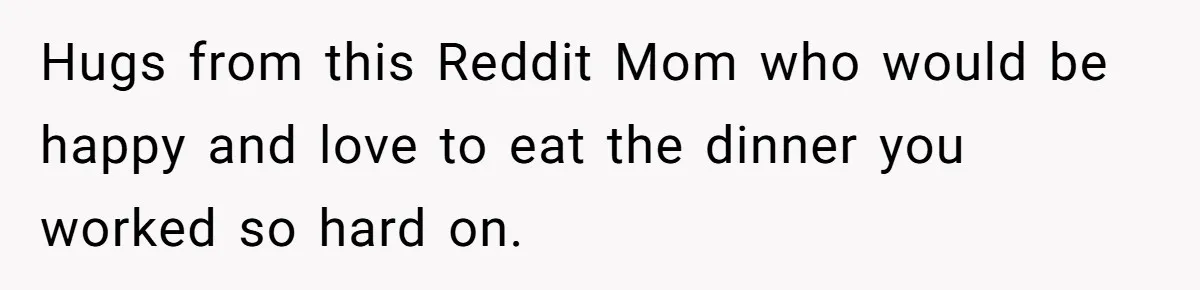 Hugs from this Reddit Mom who would be happy and love to eat the dinner you worked so hard on.
