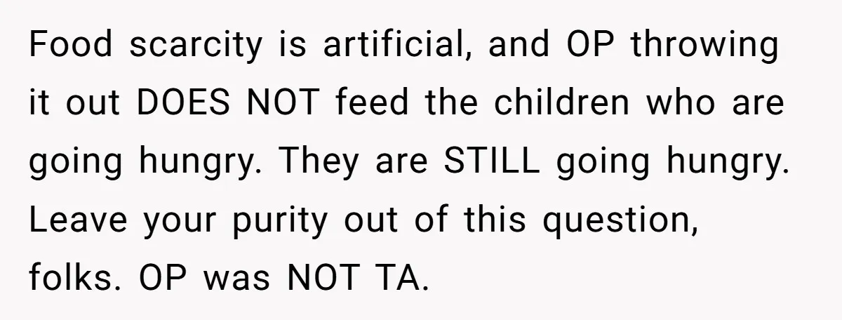 Food scarcity is artificial, and OP throwing it out DOES NOT feed the children who are going hungry. They are STILL going hungry. Leave your purity out of this question,...