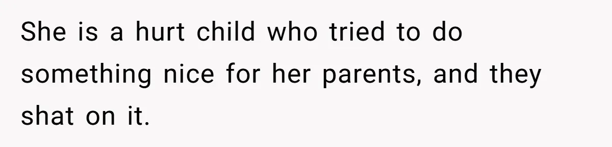 She is a hurt child who tried to do something nice for her parents, and they shat on it.