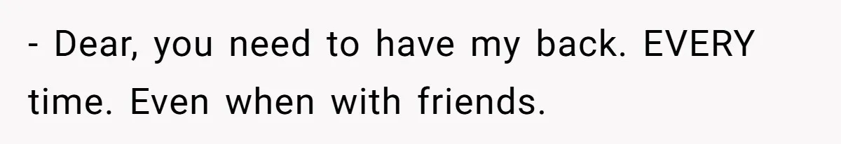 - Dear, you need to have my back. EVERY time. Even when with friends.