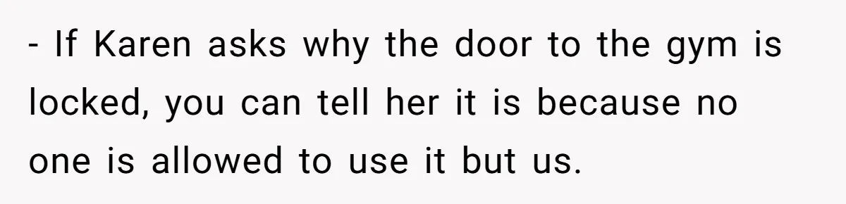 - If Karen asks why the door to the gym is locked, you can tell her it is because no one is allowed to use it but us.