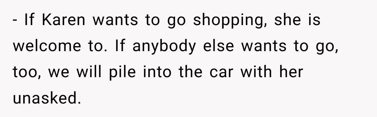 - If Karen wants to go shopping, she is welcome to. If anybody else wants to go, too, we will pile into the car with her unasked.