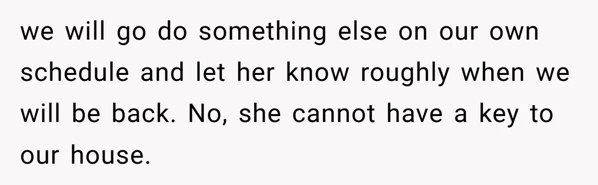 we will go do something else on our own schedule and let her know roughly when we will be back. No, she cannot have a key to our house.