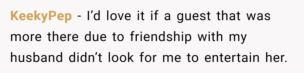 KeekyPep − I’d love it if a guest that was more there due to friendship with my husband didn’t look for me to entertain her.
