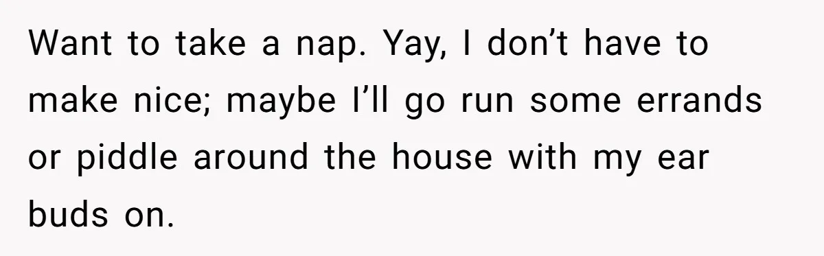 Want to take a nap. Yay, I don’t have to make nice; maybe I’ll go run some errands or piddle around the house with my ear buds on.