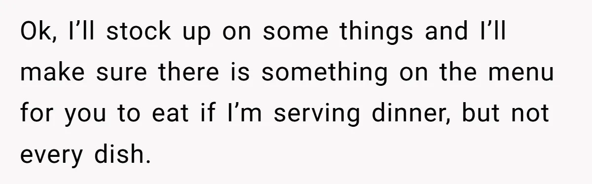Ok, I’ll stock up on some things and I’ll make sure there is something on the menu for you to eat if I’m serving dinner, but not every dish.