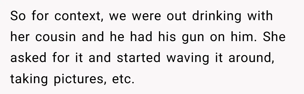 So for context, we were out drinking with her cousin and he had his gun on him. She asked for it and started waving it around, taking pictures, etc.