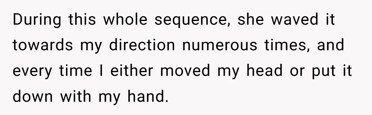 During this whole sequence, she waved it towards my direction numerous times, and every time I either moved my head or put it down with my hand.