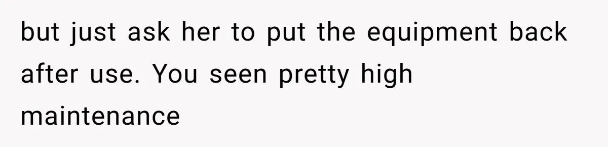 but just ask her to put the equipment back after use. You seen pretty high maintenance