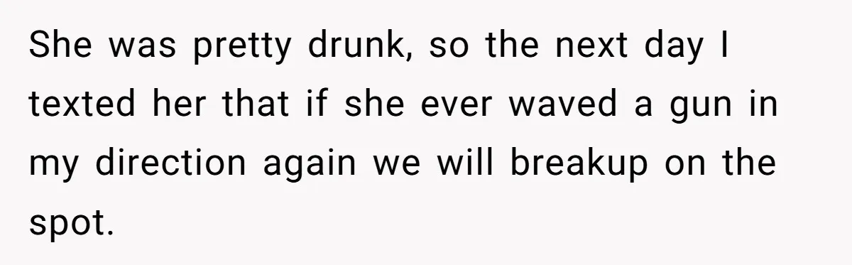 She was pretty drunk, so the next day I texted her that if she ever waved a gun in my direction again we will breakup on the spot.