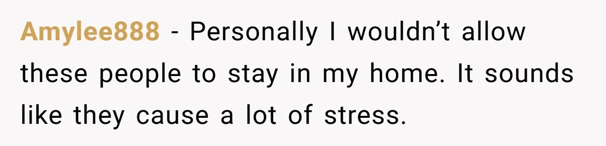 Amylee888 − Personally I wouldn’t allow these people to stay in my home. It sounds like they cause a lot of stress.
