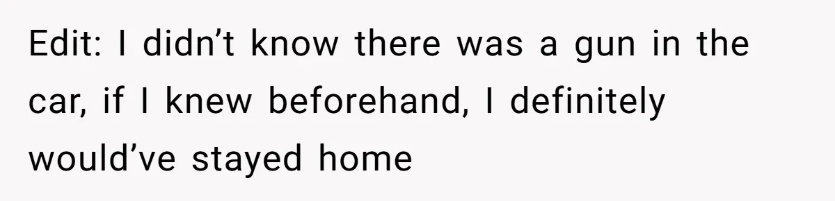 Edit: I didn’t know there was a gun in the car, if I knew beforehand, I definitely would’ve stayed home
