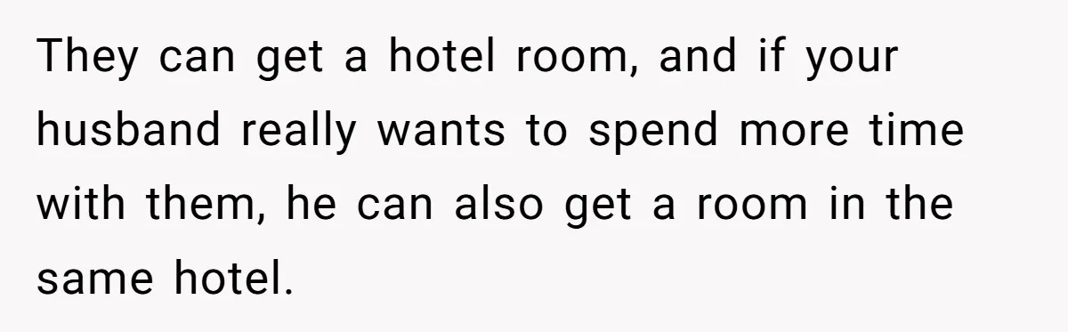 They can get a hotel room, and if your husband really wants to spend more time with them, he can also get a room in the same hotel.