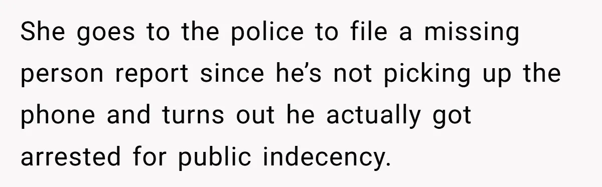 She goes to the police to file a missing person report since he’s not picking up the phone and turns out he actually got arrested for public indecency.
