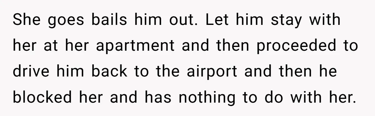 She goes bails him out. Let him stay with her at her apartment and then proceeded to drive him back to the airport and then he blocked her and has...