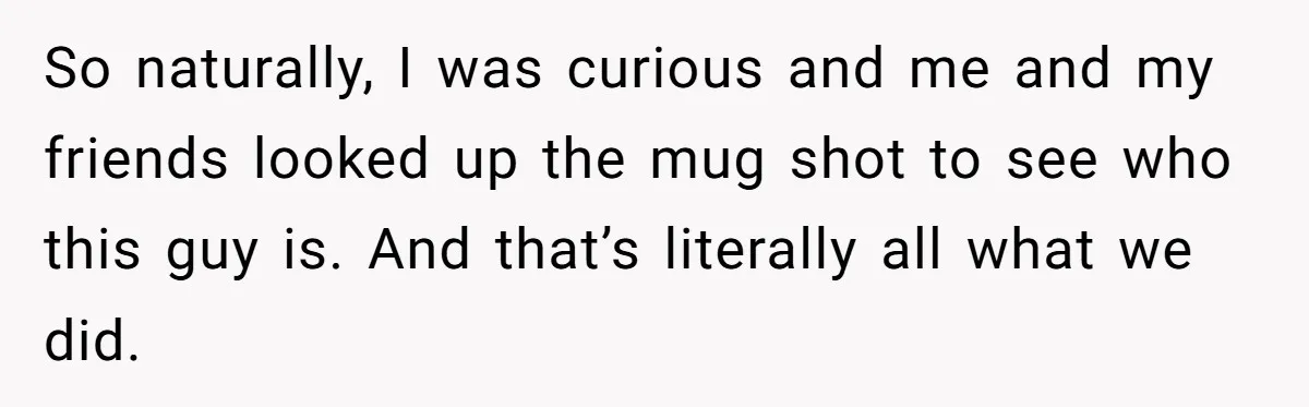 So naturally, I was curious and me and my friends looked up the mug shot to see who this guy is. And that’s literally all what we did.