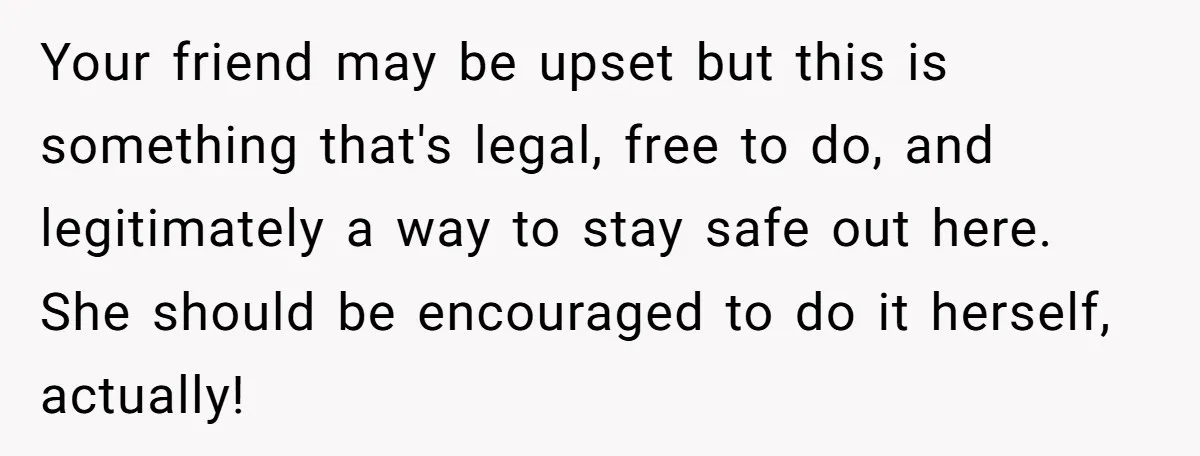 Your friend may be upset but this is something that's legal, free to do, and legitimately a way to stay safe out here. She should be encouraged to do it...
