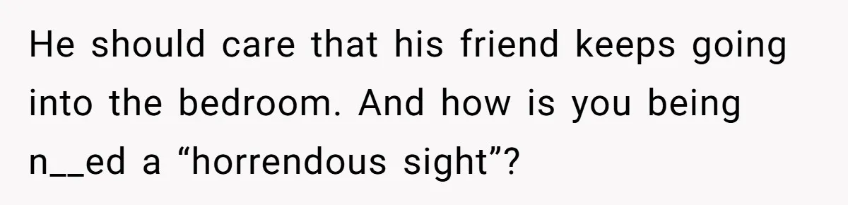 He should care that his friend keeps going into the bedroom. And how is you being n__ed a “horrendous sight”?